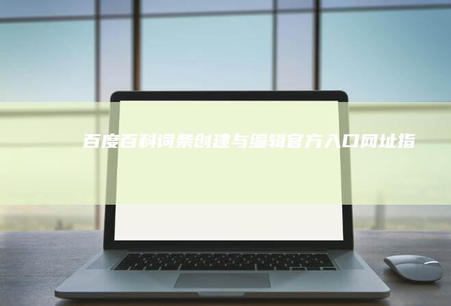 百度百科词条创建与编辑官方入口网址指南